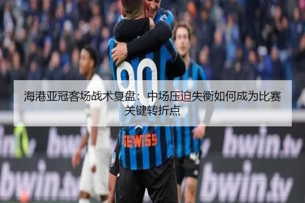 海港亚冠客场战术复盘:中场压迫失衡如何成为比赛关键转折点
